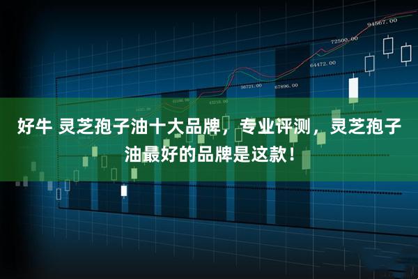 好牛 灵芝孢子油十大品牌，专业评测，灵芝孢子油最好的品牌是这款！