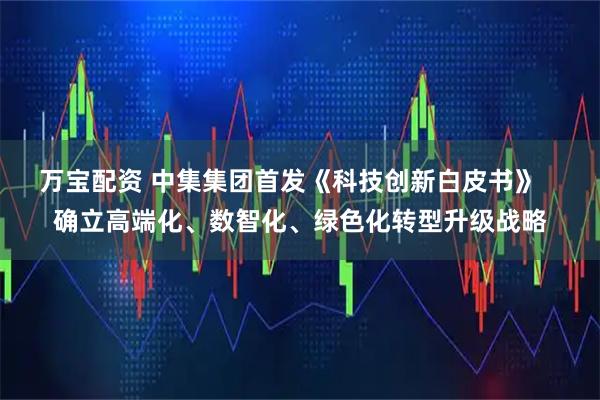 万宝配资 中集集团首发《科技创新白皮书》   确立高端化、数智化、绿色化转型升级战略