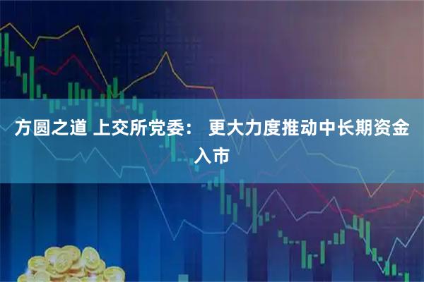 方圆之道 上交所党委： 更大力度推动中长期资金入市