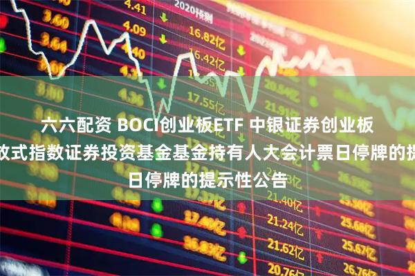 六六配资 BOCI创业板ETF 中银证券创业板交易型开放式指数证券投资基金基金持有人大会计票日停牌的提示性公告
