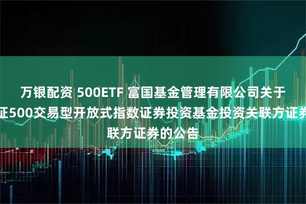 万银配资 500ETF 富国基金管理有限公司关于富国中证500交易型开放式指数证券投资基金投资关联方证券的公告