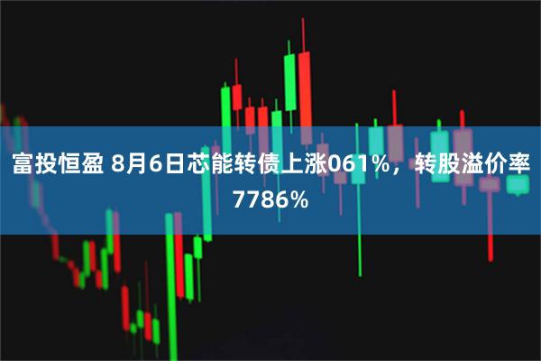 富投恒盈 8月6日芯能转债上涨061%，转股溢价率7786%