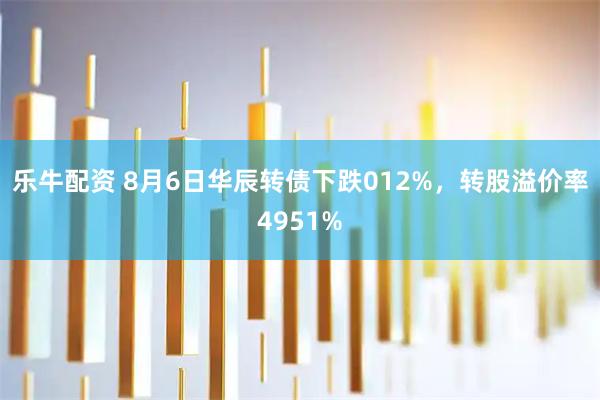 乐牛配资 8月6日华辰转债下跌012%，转股溢价率4951%