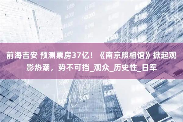 前海吉安 预测票房37亿！《南京照相馆》掀起观影热潮，势不可挡_观众_历史性_日军