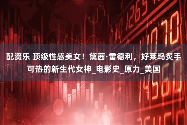 配资乐 顶级性感美女!黛茜·雷德利,好莱坞炙手可热的新生代女神_电影史_原力_美国