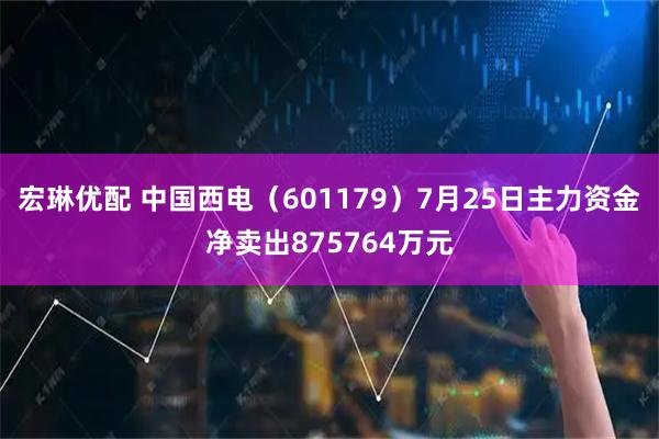宏琳优配 中国西电(601179)7月25日主力资金净卖出875764万元