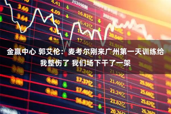 金赢中心 郭艾伦：麦考尔刚来广州第一天训练给我整伤了 我们场下干了一架