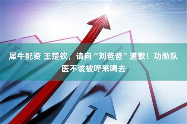 犀牛配资 王楚钦，请向“刘爸爸”道歉！功勋队医不该被呼来喝去