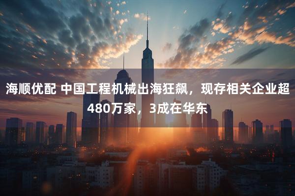 海顺优配 中国工程机械出海狂飙，现存相关企业超480万家，3成在华东