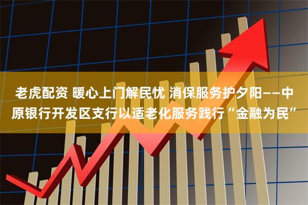 老虎配资 暖心上门解民忧 消保服务护夕阳——中原银行开发区支行以适老化服务践行“金融为民”