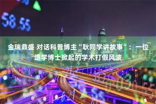 金瑞鼎盛 对话科普博主“耿同学讲故事”：一位退学博士掀起的学术打假风波