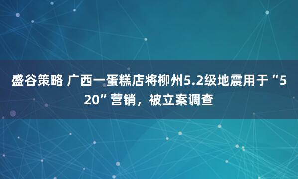 盛谷策略 广西一蛋糕店将柳州5.2级地震用于“520”营销，被立案调查