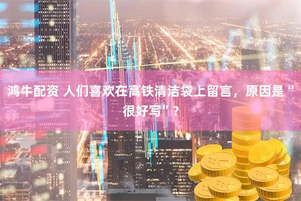 鸿牛配资 人们喜欢在高铁清洁袋上留言，原因是“很好写”？