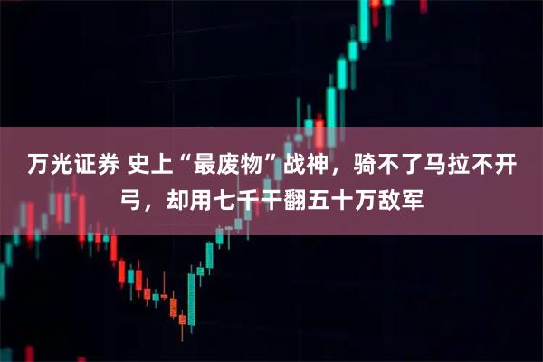 万光证券 史上“最废物”战神，骑不了马拉不开弓，却用七千干翻五十万敌军