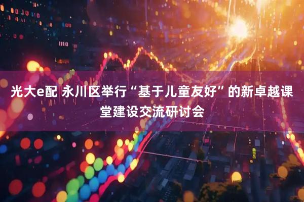 光大e配 永川区举行“基于儿童友好”的新卓越课堂建设交流研讨会