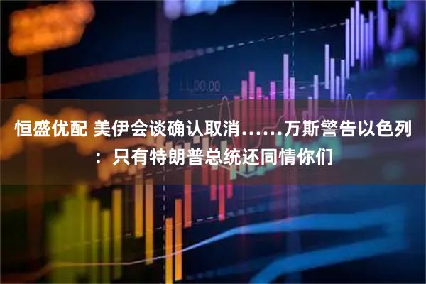 恒盛优配 美伊会谈确认取消……万斯警告以色列：只有特朗普总统还同情你们