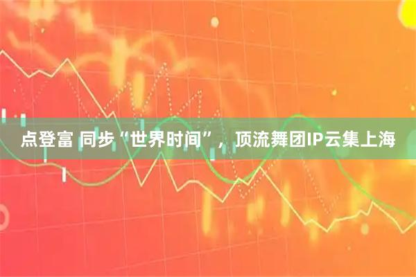 点登富 同步“世界时间”，顶流舞团IP云集上海