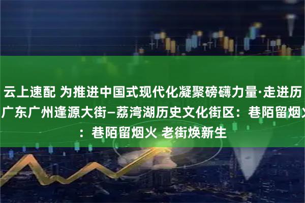 云上速配 为推进中国式现代化凝聚磅礴力量·走进历史文化街区｜广东广州逢源大街—荔湾湖历史文化街区：巷陌留烟火 老街焕新生