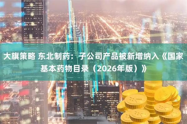 大旗策略 东北制药：子公司产品被新增纳入《国家基本药物目录（2026年版）》