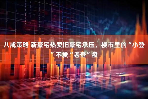 八戒策略 新豪宅热卖旧豪宅承压,楼市里的“小登”不爱“老登”盘