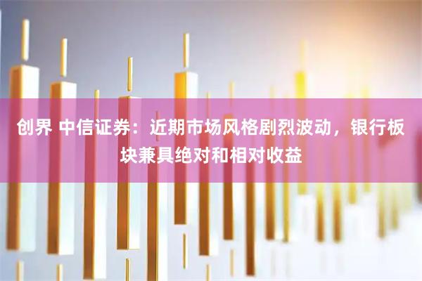 创界 中信证券:近期市场风格剧烈波动,银行板块兼具绝对和相对收益