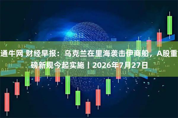 通牛网 财经早报：乌克兰在里海袭击伊商船，A股重磅新规今起实施丨2026年7月27日