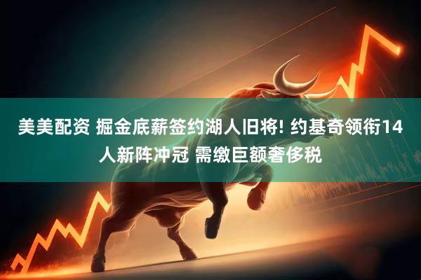 美美配资 掘金底薪签约湖人旧将! 约基奇领衔14人新阵冲冠 需缴巨额奢侈税
