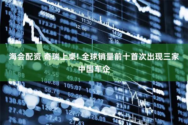 海会配资 奇瑞上桌! 全球销量前十首次出现三家中国车企
