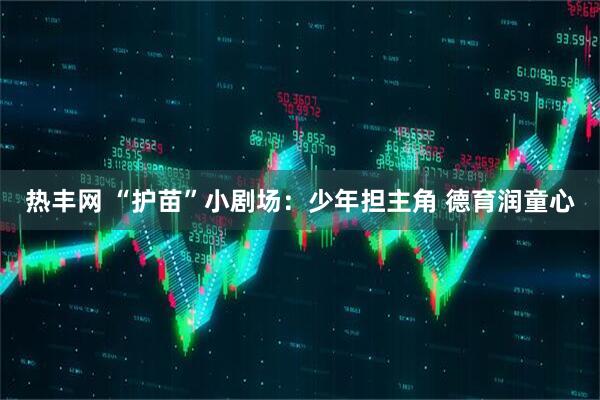 热丰网 “护苗”小剧场：少年担主角 德育润童心