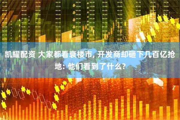 凯耀配资 大家都看衰楼市, 开发商却砸下几百亿抢地: 他们看到了什么?
