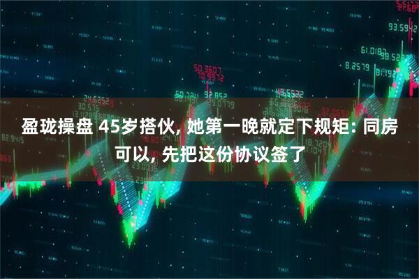 盈珑操盘 45岁搭伙, 她第一晚就定下规矩: 同房可以, 先把这份协议签了