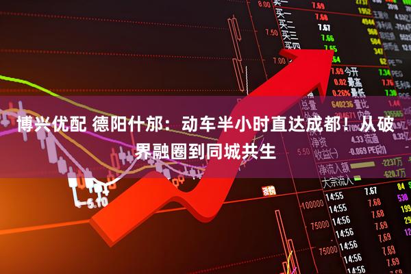 博兴优配 德阳什邡：动车半小时直达成都！从破界融圈到同城共生