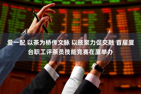 爱一配 以茶为桥传文脉 以技聚力促交融 首届厦台职工评茶员技能竞赛在厦举办